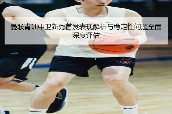 曼联青训中卫新秀首发表现解析与稳定性问题全面深度评估