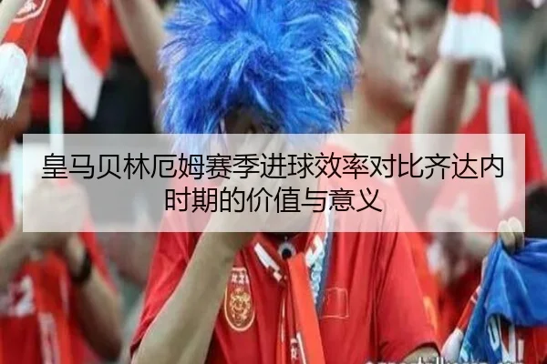 皇马贝林厄姆赛季进球效率对比齐达内时期的价值与意义