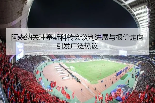 阿森纳关注塞斯科转会谈判进展与报价走向引发广泛热议