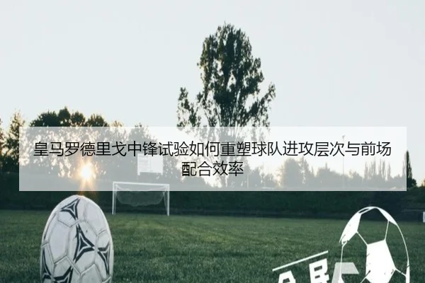 皇马罗德里戈中锋试验如何重塑球队进攻层次与前场配合效率