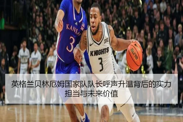 英格兰贝林厄姆国家队队长呼声升温背后的实力担当与未来价值