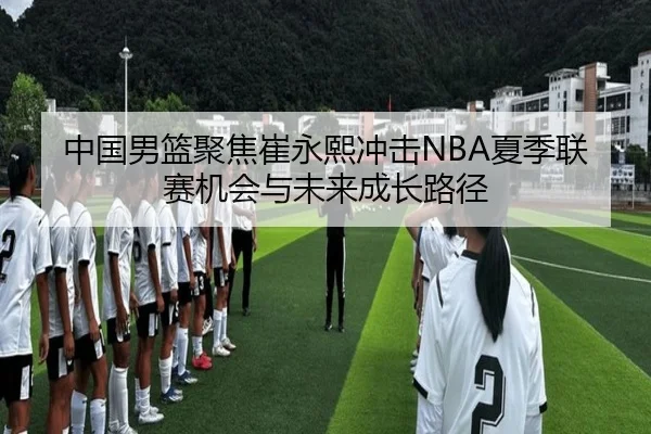 中国男篮聚焦崔永熙冲击NBA夏季联赛机会与未来成长路径