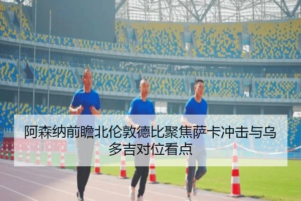 阿森纳前瞻北伦敦德比聚焦萨卡冲击与乌多吉对位看点